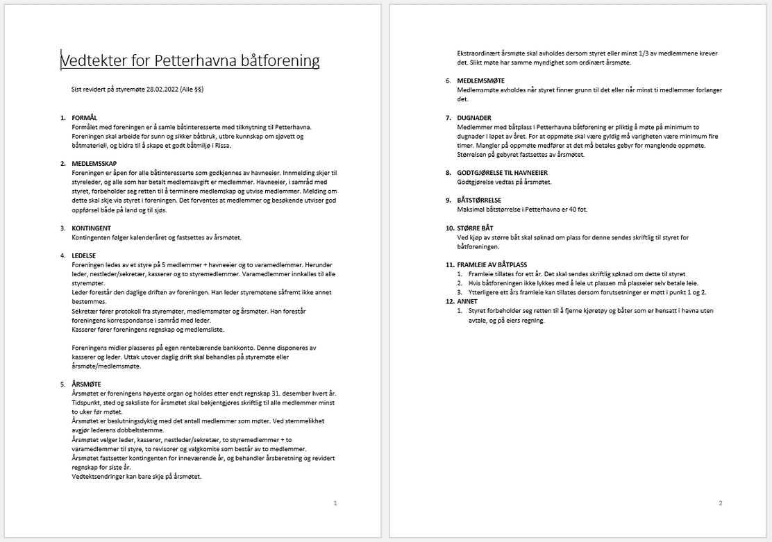  Vedtekter for Petterhavna båtforening Sist revidert på styremøte 28.02.2022 (Alle §§) 1. FORMÅL Formålet med foreningen er å samle båtinteresserte med tilknytning til Petterhavna. Foreningen skal arbeide for sunn og sikker båtbruk, utbre kunnskap om sjøvett og båtmateriell, og bidra til å skape et godt båtmiljø i Rissa. 2. MEDLEMSSKAP Foreningen er åpen for alle båtinteresserte som godkjennes av havneeier. Innmelding skjer til styreleder, og alle som har betalt medlemsavgift er medlemmer. Havneeier, i samråd med styret, forbeholder seg retten til å terminere medlemskap og utvise medlemmer. Melding om dette skal skje via styret i foreningen. Det forventes at medlemmer og besøkende utviser god oppførsel både på land og til sjøs. 3. KONTINGENT Kontingenten følger kalenderåret og fastsettes av årsmøtet. 4. LEDELSE Foreningen ledes av et styre på 5 medlemmer + havneeier og to varamedlemmer. Herunder leder, nestleder/sekretær, kasserer og to styremedlemmer. Varamedlemmer innkalles til alle styremøter. Leder forestår den daglige driften av foreningen. Han leder styremøtene såfremt ikke annet bestemmes. Sekretær fører protokoll fra styremøter, medlemsmøter og årsmøter. Han forestår foreningens korrespondanse i samråd med leder. Kasserer fører foreningens regnskap og medlemsliste. Foreningens midler plasseres på egen rentebærende bankkonto. Denne disponeres av kasserer og leder. Uttak utover daglig drift skal behandles på styremøte eller årsmøte/medlemsmøte. 5. ÅRSMØTE Årsmøtet er foreningens høyeste organ og holdes etter endt regnskap 31. desember hvert år. Tidspunkt, sted og saksliste for årsmøtet skal bekjentgjøres skriftlig til alle medlemmer minst to uker før møtet. Årsmøtet er beslutningsdyktig med det antall medlemmer som møter. Ved stemmelikhet avgjør lederens dobbeltstemme. Årsmøtet velger leder, kasserer, nestleder/sekretær, to styremedlemmer + to varamedlemmer til styre, to revisorer og valgkomite som består av to medlemmer. Årsmøtet fastsetter kontingenten for inneværende år, og behandler årsberetning og revidert regnskap for siste år. Vedtektsendringer kan bare skje på årsmøtet. Ekstraordinært årsmøte skal avholdes dersom styret eller minst 1/3 av medlemmene krever det. Slikt møte har samme myndighet som ordinært årsmøte. 6. MEDLEMSMØTE Medlemsmøte avholdes når styret finner grunn til det eller når minst ti medlemmer forlanger det. 7. DUGNADER Medlemmer med båtplass i Petterhavna båtforening er pliktig å møte på minimum to dugnader i løpet av året. For at oppmøte skal være gyldig må varigheten være minimum fire timer. Mangler på oppmøte medfører at det må betales gebyr for manglende oppmøte. Størrelsen på gebyret fastsettes av årsmøtet. 8. GODTGJØRELSE TIL HAVNEEIER Godtgjørelse vedtas på årsmøtet. 9. BÅTSTØRRELSE Maksimal båtstørrelse i Petterhavna er 40 fot. 10. STØRRE BÅT Ved kjøp av større båt skal søknad om plass for denne sendes skriftlig til styret for båtforeningen. 11. FRAMLEIE AV BÅTPLASS 1. Framleie tillates for ett år. Det skal sendes skriftlig søknad om dette til styret 2. Hvis båtforeningen ikke lykkes med å leie ut plassen må plasseier selv betale leie. 3. Ytterligere ett års framleie kan tillates dersom forutsetninger er møtt i punkt 1 og 2. 12. ANNET 1. Styret forbeholder seg retten til å fjerne kjøretøy og båter som er hensatt i havna uten avtale, og på eiers regning. 